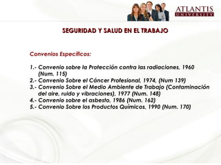 SEGURIDAD Y SALUD EN EL TRABAJO Convenios Específicos: 1.- Convenio sobre la Protección contra las radiaciones, 1960 (Num. 115) 2.- Convenio Sobre el Cáncer Profesional, 1974, (Num 139) 3.- Convenio Sobre el Medio Ambiente de Trabajo (Contaminación del aire, ruido y vibraciones), 1977 (Num. 148) 4.- Convenio sobre el asbesto, 1986 (Num. 162) 5.- Convenio Sobre los Productos Químicos, 1990 (Num. 170) 