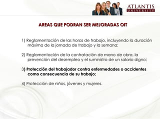 AREAS QUE PODRAN SER MEJORADAS OIT   1) Reglamentación de las horas de trabajo, incluyendo la duración máxima de la jornada de trabajo y la semana; 2) Reglamentación de la contratación de mano de obra, la prevención del desempleo y el suministro de un salario digno; 3 ) Protección del trabajador contra enfermedades o accidentes como consecuencia de su trabajo; 4) Protección de niños, jóvenes y mujeres. 