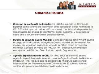 ORIGENES E HISTORIA  Creación de un Comité de Expertos.  En 1925 fue creado un Comité de Expertos como sistema de supervisión de la aplicación de las normas de la OIT. El Comité, que aún existe, está compuesto por juristas independientes responsables del análisis de los informes de los gobiernos y de presentar cada año a la Conferencia sus propios informes.   Durante la Segunda Guerra Mundial.  El estadounidense John Winant asumió el cargo en 1939 cuando la Segunda Guerra Mundial era inminente. Por motivos de seguridad trasladó la sede de la OIT en forma temporal a Montreal, Canadá en mayo de 1940. En 1941 cuando fue nombrado embajador de EE.UU. en Gran Bretaña dejó la Organización. Agencia Especializada de la ONU.  En 1946, la OIT se convirtió en una agencia especializada de la recién creada Organización de las Naciones Unidas. En 1948, todavía bajo la dirección de Phelan, la Conferencia Internacional del Trabajo adoptó el Convenio No. 87 sobre la libertad sindical y la protección del derecho de sindicación.  