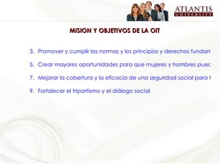MISION Y OBJETIVOS DE LA OIT Promover y cumplir las normas y los principios y derechos fundamentales en el trabajo Crear mayores oportunidades para que mujeres y hombres puedan tener empleos e ingresos dignos Mejorar la cobertura y la eficacia de una seguridad social para todos Fortalecer el tripartismo y el diálogo social 