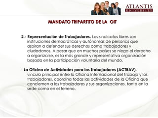 MANDATO TRIPARTITO DE LA  OIT 2.- Representación de Trabajadores.  Los sindicatos libres son instituciones democráticas y autónomas de personas que aspiran a defender sus derechos como trabajadores y ciudadanos. A pesar que en muchos países se niega el derecho a organizarse, es la más grande y representativa organización basada en la participación voluntaria del mundo.   -  La Oficina de Actividades para los Trabajadores (ACTRAV) .   vínculo principal entre la Oficina Internacional del Trabajo y los trabajadores, coordina todas las actividades de la Oficina que conciernen a los trabajadores y sus organizaciones, tanto en la sede como en el terreno. 