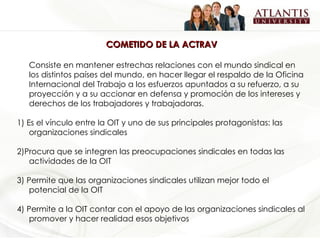 COMETIDO DE LA ACTRAV Consiste en mantener estrechas relaciones con el mundo sindical en los distintos países del mundo, en hacer llegar el respaldo de la Oficina Internacional del Trabajo a los esfuerzos apuntados a su refuerzo, a su proyección y a su accionar en defensa y promoción de los intereses y derechos de los trabajadores y trabajadoras. 1)  Es el vínculo entre la OIT y uno de sus principales protagonistas: las organizaciones sindicales 2)Procura que se integren las preocupaciones sindicales en todas las actividades de la OIT 3) Permite que las organizaciones sindicales utilizan mejor todo el potencial de la OIT 4) Permite a la OIT contar con el apoyo de las organizaciones sindicales al promover y hacer realidad esos objetivos 