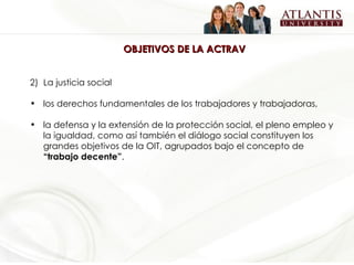 OBJETIVOS DE LA ACTRAV La justicia social los derechos fundamentales de los trabajadores y trabajadoras,  la defensa y la extensión de la protección social, el pleno empleo y la igualdad, como así también el diálogo social constituyen los grandes objetivos de la OIT, agrupados bajo el concepto de  “trabajo decente” .   