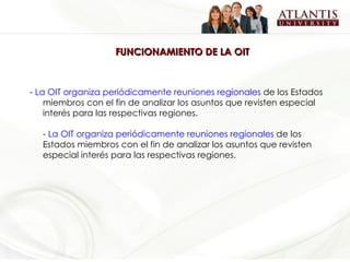 FUNCIONAMIENTO DE LA OIT -  La OIT organiza periódicamente reuniones regionales  de los Estados miembros con el fin de analizar los asuntos que revisten especial interés para las respectivas regiones. -  La OIT organiza periódicamente reuniones regionales  de los Estados miembros con el fin de analizar los asuntos que revisten especial interés para las respectivas regiones. 
