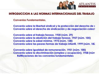 INTRODUCCION A LAS NORMAS INTERNACIONALES DEL TRABAJO Convenios Fundamentales.   Convenio sobre la libertad sindical y la protección del derecho de sindicación, 1948 (núm. 87)  Convenio sobre el derecho de sindicación y de negociación colectiva, 1949 (núm. 98)   Convenio sobre el trabajo forzoso, 1930 (núm. 29)   Convenio sobre la abolición del trabajo forzoso, 1957 (núm. 105)   Convenio sobre la edad mínima, 1973 (núm. 138)  Convenio sobre las peores formas de trabajo infantil, 1999 (núm. 182)   Convenio sobre igualdad de remuneración, 1951 (núm. 100)   Convenio sobre la discriminación (empleo y ocupación), 1958 (núm. 111) Ratificaciones de los convenios fundamentales 