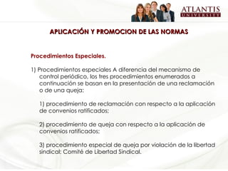 APLICACIÓN Y PROMOCION DE LAS NORMAS Procedimientos Especiales. 1) Procedimientos especiales A diferencia del mecanismo de control periódico, los tres procedimientos enumerados a continuación se basan en la presentación de una reclamación o de una queja: 1) procedimiento de reclamación con respecto a la aplicación de convenios ratificados; 2) procedimiento de queja con respecto a la aplicación de convenios ratificados; 3) procedimiento especial de queja por violación de la libertad sindical: Comité de Libertad Sindical.   