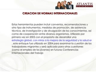 CREACION DE NORMAS INTERNACIONALES Estas herramientas pueden incluir convenios, recomendaciones y otro tipo de instrumentos, medidas de promoción, de asistencia técnica, de investigación y de divulgación de los conocimientos, así como de cooperación entre diversos organismos. Utilizado por primera vez en 2003 con el propósito de desarrollar una  estrategia global, con miras a la mejora de la seguridad y la salud en el trabajo en todo el mundo , este enfoque fue utilizado en 2004 para examinar la cuestión de los trabajadores migrantes y será aplicado para otras cuestiones (como el empleo de los jóvenes) en futuras Conferencias Internacionales del Trabajo 
