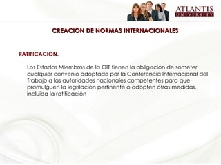 CREACION DE NORMAS INTERNACIONALES RATIFICACION.  Los Estados Miembros de la OIT tienen la obligación de someter cualquier convenio adoptado por la Conferencia Internacional del Trabajo a las autoridades nacionales competentes para que promulguen la legislación pertinente o adopten otras medidas, incluida la ratificación   