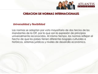 CREACION DE NORMAS INTERNACIONALES Universalidad y flexibilidad Las normas se adoptan por voto mayoritario de dos tercios de los mandantes de la OIT, por lo que son la expresión de principios universalmente reconocidos. Al mismo tiempo, las normas reflejan el hecho de que los países tienen diferentes bagajes culturales e históricos, sistemas jurídicos y niveles de desarrollo económico.  
