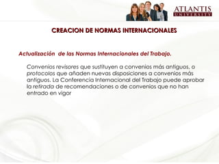 CREACION DE NORMAS INTERNACIONALES Actualización  de las Normas Internacionales del Trabajo. Convenios revisores  que sustituyen a convenios más antiguos, o  protocolos  que añaden nuevas disposiciones a convenios más antiguos. La Conferencia Internacional del Trabajo puede aprobar la  retirada  de recomendaciones o de convenios que no han entrado en vigor   