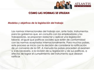 COMO LAS NORMAS SE UTILIZAN Modelos y objetivos de la legislación del trabajo Las normas internacionales del trabajo son, ante todo, instrumentos para los gobiernos que, en consulta con los empleadores y los trabajadores, se proponen redactar y aplicar una legislación laboral, al igual que políticas sociales que estén de conformidad con las normas aceptadas internacionalmente. Para muchos países, este proceso se inicia con la decisión de considerar la ratificación de un convenio de la OIT. A menudo los países proceden al examen y, si es necesario, a la revisión de su legislación y de sus políticas, a efectos de lograr el cumplimiento del instrumento que desean ratificar   