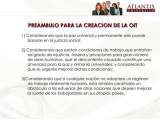 PREAMBULO PARA LA CREACION DE LA OIT  1) Considerando que la paz universal y permanente sólo puede basarse en la justicia social; 2) Considerando que existen condiciones de trabajo que entrañan tal grado de injusticia, miseria y privaciones para gran número de seres humanos, que el descontento causado constituye una amenaza para la paz y armonía universales; y considerando que es urgente mejorar dichas condiciones; 3)Considerando que si cualquier nación no adoptare un régimen de trabajo realmente humano, esta omisión constituiría un obstáculo a los esfuerzos de otras naciones que deseen mejorar la suerte de los trabajadores en sus propios países. 