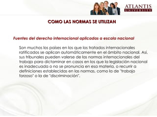 COMO LAS NORMAS SE UTILIZAN Fuentes del derecho internacional aplicadas a escala nacional Son muchos los países en los que los tratados internacionales ratificados se aplican automáticamente en el ámbito nacional. Así, sus tribunales pueden valerse de las normas internacionales del trabajo para dictaminar en casos en los que la legislación nacional es inadecuada o no se pronuncia en esa materia, o recurrir a definiciones establecidas en las normas, como la de "trabajo forzoso" o la de "discriminación". 