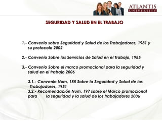 SEGURIDAD Y SALUD EN EL TRABAJO 1.- Convenio sobre Seguridad y Salud de los Trabajadores, 1981 y su protocolo 2002 2.- Convenio Sobre los Servicios de Salud en el Trabajo, 1985 3.- Convenio Sobre el marco promocional para la seguridad y salud en el trabajo 2006 3.1.- Convenio Num. 155 Sobre la Seguridad y Salud de los  Trabajadores, 1951 3.2.- Recomendación Num. 197 sobre el Marco promocional para  la seguridad y la salud de los trabajadores 2006 