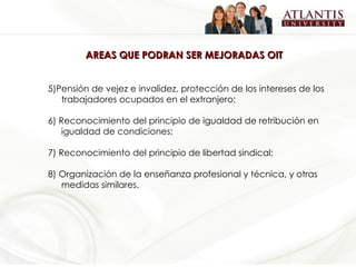 AREAS QUE PODRAN SER MEJORADAS OIT  5)Pensión de vejez e invalidez, protección de los intereses de los trabajadores ocupados en el extranjero; 6) Reconocimiento del principio de igualdad de retribución en igualdad de condiciones; 7) Reconocimiento del principio de libertad sindical; 8) Organización de la enseñanza profesional y técnica, y otras medidas similares. 