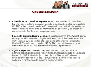 ORIGENES E HISTORIA  Creación de un Comité de Expertos.  En 1925 fue creado un Comité de Expertos como sistema de supervisión de la aplicación de las normas de la OIT. El Comité, que aún existe, está compuesto por juristas independientes responsables del análisis de los informes de los gobiernos y de presentar cada año a la Conferencia sus propios informes.   Durante la Segunda Guerra Mundial.  El estadounidense John Winant asumió el cargo en 1939 cuando la Segunda Guerra Mundial era inminente. Por motivos de seguridad trasladó la sede de la OIT en forma temporal a Montreal, Canadá en mayo de 1940. En 1941 cuando fue nombrado embajador de EE.UU. en Gran Bretaña dejó la Organización. Agencia Especializada de la ONU.  En 1946, la OIT se convirtió en una agencia especializada de la recién creada Organización de las Naciones Unidas. En 1948, todavía bajo la dirección de Phelan, la Conferencia Internacional del Trabajo adoptó el Convenio No. 87 sobre la libertad sindical y la protección del derecho de sindicación.  