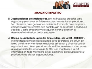 MANDATO TRIPARTITO

3) Organizaciones de Empleadores. son instituciones creadas para
   organizar y promover los intereses colectivos de los empleadores.
   Son decisivas para generar un ambiente favorable para empresas
   competitivas y sostenibles que contribuyan al desarrollo económico
   y social, y para ofrecer servicios que mejoren y orienten el
   desempeño individual de las empresas.

La Oficina de Actividades para los Empleadores de la OIT (ACT/EMP).
   es una dependencia especializada de la Secretaría de la OIT. Su
   tarea consiste en mantener relaciones estrechas y directas con las
   organizaciones de empleadores de los Estados Miembros, en poner
   a su disposición los recursos de la OIT, y en mantener a la OIT
   informada en todo momento de las opiniones, preocupaciones y
   prioridades de dichas organizaciones.
 