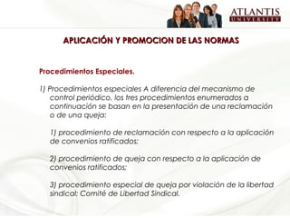 APLICACIÓN Y PROMOCION DE LAS NORMAS


Procedimientos Especiales.

1) Procedimientos especiales A diferencia del mecanismo de
    control periódico, los tres procedimientos enumerados a
    continuación se basan en la presentación de una reclamación
    o de una queja:

  1) procedimiento de reclamación con respecto a la aplicación
  de convenios ratificados;

  2) procedimiento de queja con respecto a la aplicación de
  convenios ratificados;

  3) procedimiento especial de queja por violación de la libertad
  sindical: Comité de Libertad Sindical.
 