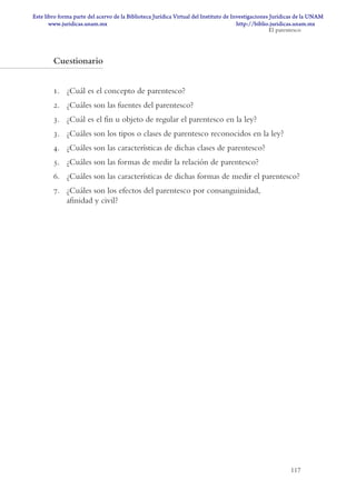 117
Cuestionario
1. ¿Cuál es el concepto de parentesco?
2. ¿Cuáles son las fuentes del parentesco?
3. ¿Cuál es el fin u objeto de regular el parentesco en la ley?
3. ¿Cuáles son los tipos o clases de parentesco reconocidos en la ley?
4. ¿Cuáles son las características de dichas clases de parentesco?
5. ¿Cuáles son las formas de medir la relación de parentesco?
6. ¿Cuáles son las características de dichas formas de medir el parentesco?
7. ¿Cuáles son los efectos del parentesco por consanguinidad,
afinidad y civil?
El parentesco
DERECHO DE FAMILIA Y SUCESIONES TEXT.indd 117 14/5/10 10:31:51
www.juridicas.unam.mx
Este libro forma parte del acervo de la Biblioteca Jurídica Virtual del Instituto de Investigaciones Jurídicas de la UNAM
http://biblio.juridicas.unam.mx
 