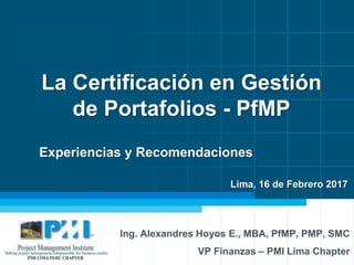 1
La Certificación en Gestión
de Portafolios - PfMP
Ing. Alexandres Hoyos E., MBA, PfMP, PMP, SMC
VP Finanzas – PMI Lima Chapter
Experiencias y Recomendaciones
Lima, 16 de Febrero 2017
 
