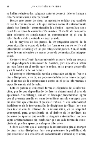 14                    JU A N   JO SÉ   R ÍO S E S T A V IL L O




se hallan relacionadas. A lg unos autores com o A . M oles llam an a
esto “ com unicación interpersonal” .
    D esde este punto de v ista, es necesario señalar que tam bién
ex iste la com unicación a la que autores com o el anteriorm ente
citado han llam ado “ com unicación de dif usión” , que utiliz a com o
canal los m edios de com unicación m asiv a. E l m edio de com unica-
ción colectiv o es sim plem ente un com unicador en el que la
relación de salida a entrada es m uy g rande.
    E n la m ay oría de los países, la inv estig ación acerca de la
com unicación se ocupa de todas las f orm as en que se v erif ica el
intercam bio de ideas y en las que éstas se com parten. A sí, se habla
tanto de com unicación de m asas com o de com unicación interper-
sonal.
    C om o y a se af irm ó, la com unicación es por sí sola un proceso
social que depende únicam ente del hom bre, pues éste desea inf luir
en toda f orm a en el m edio que lo rodea, en su propio desarrollo
y en la conducta de los dem ás.
    E l concepto inf orm ación resulta dem asiado am big uo f rente a
otras disciplinas; esto es, no podem os hablar del m ism o concepto
en el ám bito de la com unicación com o en el de la inf orm ática o
específ icam ente del derecho.
    E sto es porque el contenido f orm a el esqueleto de la inf orm a-
ción, por lo que dependiendo de éste se determ inará el área de
aplicación. S in em barg o, uno de los f ines que pretendem os log rar
con el presente estudio es tratar de unif icar un solo concepto para
las m aterias que entrañan el presente trabajo. S i con anterioridad
hablábam os de la interconex ión de disciplinas jurídicas, hoy nos
toca iniciar con la relación de la inf orm ación, en su am plitud
conceptual, para especif icarla en el ám bito de lo jurídico; no
dejam os de apuntar que resulta arriesg ado univ ersaliz ar un con-
cepto arbitrariam ente sin establecer que en cada f orm a de cono-
cim iento pueden aparecer enf oques dif erentes.
    S i bien es cierto que el concepto de inf orm ación g ira al m arg en
de otras tantas disciplinas, hoy nos planteam os la posibilidad de
que ésta f uese una sola área de conocim iento autónom a; es decir,
 