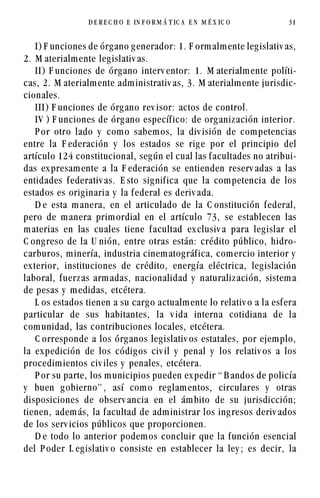 D E REC H O   E   IN F O R M Á T IC A   EN   M É X IC O   31




    I) F unciones de órg ano g enerador: 1. F orm alm ente leg islativ as,
2. M aterialm ente leg islativ as.
    II) F unciones de órg ano interv entor: 1. M aterialm ente políti-
cas, 2. M aterialm ente adm inistrativ as, 3. M aterialm ente jurisdic-
cionales.
    III) F unciones de órg ano rev isor: actos de control.
    IV ) F unciones de órg ano específ ico: de org aniz ación interior.
    P or otro lado y com o sabem os, la div isión de com petencias
entre la F ederación y los estados se rig e por el principio del
artículo 124 constitucional, seg ún el cual las f acultades no atribui-
das ex presam ente a la F ederación se entienden reserv adas a las
entidades f ederativ as. E sto sig nif ica que la com petencia de los
estados es orig inaria y la f ederal es deriv ada.
    D e esta m anera, en el articulado de la C onstitución f ederal,
pero de m anera prim ordial en el artículo 73, se establecen las
m aterias en las cuales tiene f acultad ex clusiv a para leg islar el
C ong reso de la U nión, entre otras están: crédito público, hidro-
carburos, m inería, industria cinem atog ráf ica, com ercio interior y
ex terior, instituciones de crédito, energ ía eléctrica, leg islación
laboral, f uerz as arm adas, nacionalidad y naturaliz ación, sistem a
de pesas y m edidas, etcétera.
    L os estados tienen a su carg o actualm ente lo relativ o a la esf era
particular de sus habitantes, la v ida interna cotidiana de la
com unidad, las contribuciones locales, etcétera.
    C orresponde a los órg anos leg islativ os estatales, por ejem plo,
la ex pedición de los códig os civ il y penal y los relativ os a los
procedim ientos civ iles y penales, etcétera.
    P or su parte, los m unicipios pueden ex pedir “ B andos de policía
y buen g obierno” , así com o reg lam entos, circulares y otras
disposiciones de observ ancia en el ám bito de su jurisdicción;
tienen, adem ás, la f acultad de adm inistrar los ing resos deriv ados
de los serv icios públicos que proporcionen.
    D e todo lo anterior podem os concluir que la f unción esencial
del P oder L eg islativ o consiste en establecer la ley ; es decir, la
 