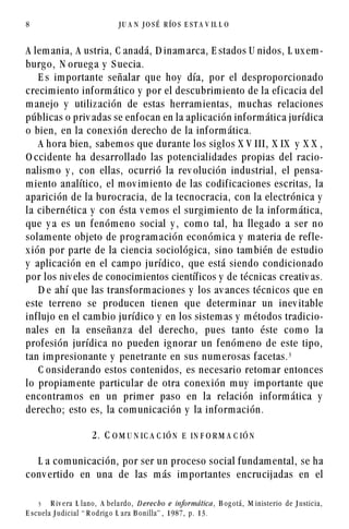 8                                            JU A N       JO SÉ    R ÍO S E S T A V IL L O




A lem ania, A ustria, C anadá, D inam arca, E stados U nidos, L ux em -
burg o, N orueg a y S uecia.
    E s im portante señalar que hoy día, por el desproporcionado
crecim iento inf orm ático y por el descubrim iento de la ef icacia del
m anejo y utiliz ación de estas herram ientas, m uchas relaciones
públicas o priv adas se enf ocan en la aplicación inf orm ática jurídica
o bien, en la conex ión derecho de la inf orm ática.
    A hora bien, sabem os que durante los sig los X V III, X IX y X X ,
O ccidente ha desarrollado las potencialidades propias del racio-
nalism o y , con ellas, ocurrió la rev olución industrial, el pensa-
m iento analítico, el m ov im iento de las codif icaciones escritas, la
aparición de la burocracia, de la tecnocracia, con la electrónica y
la cibernética y con ésta v em os el surg im iento de la inf orm ática,
que y a es un f enóm eno social y , com o tal, ha lleg ado a ser no
solam ente objeto de prog ram ación económ ica y m ateria de ref le-
x ión por parte de la ciencia sociológ ica, sino tam bién de estudio
y aplicación en el cam po jurídico, que está siendo condicionado
por los niv eles de conocim ientos científ icos y de técnicas creativ as.
    D e ahí que las transf orm aciones y los av ances técnicos que en
este terreno se producen tienen que determ inar un inev itable
inf lujo en el cam bio jurídico y en los sistem as y m étodos tradicio-
nales en la enseñanz a del derecho, pues tanto éste com o la
prof esión jurídica no pueden ig norar un f enóm eno de este tipo,
tan im presionante y penetrante en sus num erosas f acetas. !
    C onsiderando estos contenidos, es necesario retom ar entonces
lo propiam ente particular de otra conex ión m uy im portante que
encontram os en un prim er paso en la relación inf orm ática y
derecho; esto es, la com unicación y la inf orm ación.

                                2. C O M U N IC A C IÓ N E IN F O R M A C IÓ N

  L a com unicación, por ser un proceso social f undam ental, se ha
conv ertido en una de las m ás im portantes encrucijadas en el


      !     R i v e ra L l a n o ,   A b e l a rd o ,   D e r e c h o e info r má tic a ,   B og otá,   M inis terio de J ustic ia,

E s c u e l a J u d i c i a l “ R o d ri g o L a ra B o n i l l a ” , 1 9 8 7 , p . 1 3 .
 