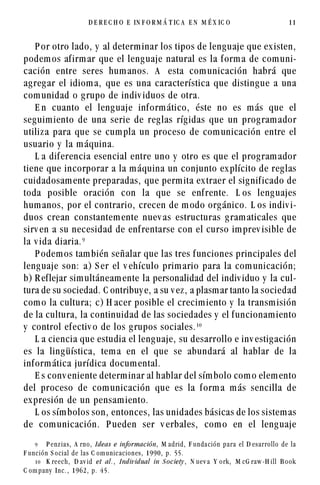 D E REC H O         E   IN F O R M Á T IC A           EN   M É X IC O                                11




    P or otro lado, y al determ inar los tipos de leng uaje que ex isten,
podem os af irm ar que el leng uaje natural es la f orm a de com uni-
cación entre seres hum anos. A esta com unicación habrá que
ag reg ar el idiom a, que es una característica que disting ue a una
com unidad o g rupo de indiv iduos de otra.
    E n cuanto el leng uaje inf orm ático, éste no es m ás que el
seg uim iento de una serie de reg las ríg idas que un prog ram ador
utiliz a para que se cum pla un proceso de com unicación entre el
usuario y la m áquina.
    L a dif erencia esencial entre uno y otro es que el prog ram ador
tiene que incorporar a la m áquina un conjunto ex plícito de reg las
cuidadosam ente preparadas, que perm ita ex traer el sig nif icado de
toda posible oración con la que se enf rente. L os leng uajes
hum anos, por el contrario, crecen de m odo org ánico. L os indiv i-
duos crean constantem ente nuev as estructuras g ram aticales que
sirv en a su necesidad de enf rentarse con el curso im prev isible de
la v ida diaria. '
    P odem os tam bién señalar que las tres f unciones principales del
leng uaje son: a) S er el v ehículo prim ario para la com unicación;
b) R ef lejar sim ultáneam ente la personalidad del indiv iduo y la cul-
tura de su sociedad. C ontribuy e, a su v ez , a plasm ar tanto la sociedad
com o la cultura; c) H acer posible el crecim iento y la transm isión
de la cultura, la continuidad de las sociedades y el f uncionam iento
y control ef ectiv o de los g rupos sociales. 
    L a ciencia que estudia el leng uaje, su desarrollo e inv estig ación
es la ling üística, tem a en el que se abundará al hablar de la
inf orm ática jurídica docum ental.
    E s conv eniente determ inar al hablar del sím bolo com o elem ento
del proceso de com unicación que es la f orm a m ás sencilla de
ex presión de un pensam iento.
    L os sím bolos son, entonces, las unidades básicas de los sistem as
de com unicación. P ueden ser v erbales, com o en el leng uaje

    '    P e n z i a s , A r n o , I d e a s e info r ma c ió n, M a d r i d , F u n d a c i ó n p a r a e l D e s a r ro l l o d e l a

F unc ión S ocia l de la s C om unic ac iones , 1990, p. 55.

       K re e c h ,   D av id   et   al. ,   I nd iv id ua l   in S o c ie ty ,   N ue v a   Y o rk ,   M cG raw -H ill      B ook

C om pany    Inc. , 1962, p. 45.
 