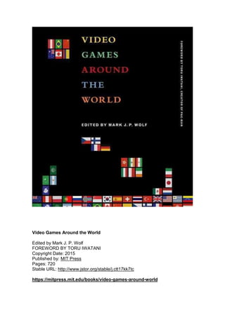 Video Games Around the World
Edited by Mark J. P. Wolf
FOREWORD BY TORU IWATANI
Copyright Date: 2015
Published by: MIT Press
Pages: 720
Stable URL: http://www.jstor.org/stable/j.ctt17kk7tc
https://mitpress.mit.edu/books/video-games-around-world
 