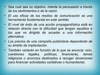 • Sea cual sea su objetivo, intenta la persuasión a través
  de los sentimientos o de la razón.
• El uso eficaz de los medios de comunicación es una
  herramienta fundamental en este sentido.
• El nivel de éxito de una acción propagandística está en
  relación directa con la dificultad que tengan aquéllos a
  los que va dirigida de acceder a una información
  alternativa.
• Los precios de una campaña publicitaria dependerán de
  su ámbito de implantación.
• También variarán en función de lo que se anuncia: ocio,
  cuestiones legales, políticas, financieras, temas
  religiosos o anuncios destinados a recoger donaciones
  para financiar actividades caritativas o humanitarias.
 