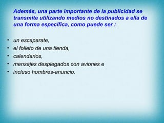 Además, una parte importante de la publicidad se
    transmite utilizando medios no destinados a ella de
    una forma específica, como puede ser :

•   un escaparate,
•   el folleto de una tienda,
•   calendarios,
•   mensajes desplegados con aviones e
•   incluso hombres-anuncio.
 