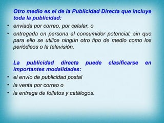 Otro medio es el de la Publicidad Directa que incluye
  toda la publicidad:
• enviada por correo, por celular, o
• entregada en persona al consumidor potencial, sin que
  para ello se utilice ningún otro tipo de medio como los
  periódicos o la televisión.

  La publicidad directa puede           clasificarse   en
  importantes modalidades:
• el envío de publicidad postal
• la venta por correo o
• la entrega de folletos y catálogos.
 