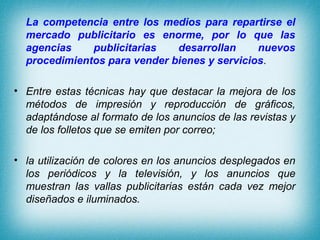 La competencia entre los medios para repartirse el
  mercado publicitario es enorme, por lo que las
  agencias    publicitarias   desarrollan     nuevos
  procedimientos para vender bienes y servicios.

• Entre estas técnicas hay que destacar la mejora de los
  métodos de impresión y reproducción de gráficos,
  adaptándose al formato de los anuncios de las revistas y
  de los folletos que se emiten por correo;

• la utilización de colores en los anuncios desplegados en
  los periódicos y la televisión, y los anuncios que
  muestran las vallas publicitarias están cada vez mejor
  diseñados e iluminados.
 