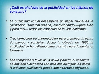 ¿Cuál es el efecto de la publicidad en los hábitos de
  consumo?

• La publicidad actual desempeña un papel crucial en la
  civilización industrial urbana, condicionando —para bien
  y para mal— todos los aspectos de la vida cotidiana.

• Tras demostrar su enorme poder para promover la venta
  de bienes y servicios, desde la década de 1960 la
  publicidad se ha utilizado cada vez más para fomentar el
  bienestar.

• Las campañas a favor de la salud y contra el consumo
  de bebidas alcohólicas son sólo dos ejemplos de cómo
  la industria publicitaria puede defender tales objetivos.
 
