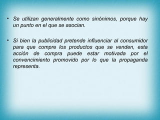 • Se utilizan generalmente como sinónimos, porque hay
  un punto en el que se asocian.

• Si bien la publicidad pretende influenciar al consumidor
  para que compre los productos que se venden, esta
  acción de compra puede estar motivada por el
  convencimiento promovido por lo que la propaganda
  representa.
 