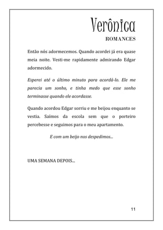 Verônica
                                      ROMANCES

Então nós adormecemos. Quando acordei já era quase
meia noite. Vesti-me rapidamente admirando Edgar
adormecido.

Esperei até o último minuto para acordá-lo. Ele me
parecia um sonho, e tinha medo que esse sonho
terminasse quando ele acordasse.

Quando acordou Edgar sorriu e me beijou enquanto se
vestia. Saímos da escola sem que o porteiro
percebesse e seguimos para o meu apartamento.

           E com um beijo nos despedimos...




UMA SEMANA DEPOIS...




                                                11
 