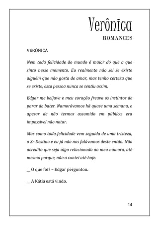 VerônicaROMANCES

VERÔNICA

Nem toda felicidade do mundo é maior do que a que
sinto nesse momento. Eu realmente não sei se existe
alguém que não gosta de amar, mas tenho certeza que
se existe, essa pessoa nunca se sentiu assim.

Edgar me beijava e meu coração freava os instintos de
parar de bater. Namorávamos há quase uma semana, e
apesar de não termos assumido em público, era
impossível não notar.

Mas como toda felicidade vem seguida de uma tristeza,
o Sr Destino e eu já não nos falávamos deste então. Não
acredito que seja algo relacionado ao meu namoro, até
mesmo porque, não o contei até hoje.

__ O que foi? – Edgar perguntou.

__ A Kátia está vindo.




                                                    14
 