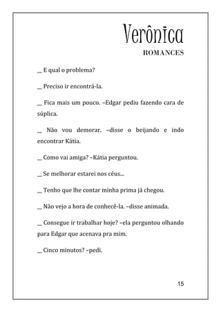 Verônica
                                       ROMANCES

__ E qual o problema?

__ Preciso ir encontrá-la.

__ Fica mais um pouco. –Edgar pediu fazendo cara de
súplica.

__ Não vou demorar. –disse o beijando e indo
encontrar Kátia.

__ Como vai amiga? –Kátia perguntou.

__ Se melhorar estarei nos céus...

__ Tenho que lhe contar minha prima já chegou.

__ Não vejo a hora de conhecê-la. –disse animada.

__ Consegue ir trabalhar hoje? –ela perguntou olhando
para Edgar que acenava pra mim.

__ Cinco minutos? –pedi.




                                                    15
 