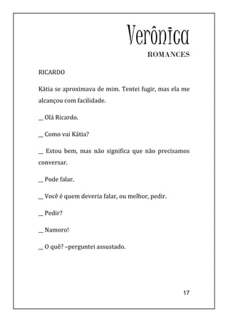 Verônica
                                       ROMANCES

RICARDO

Kátia se aproximava de mim. Tentei fugir, mas ela me
alcançou com facilidade.

__ Olá Ricardo.

__ Como vai Kátia?

__ Estou bem, mas não significa que não precisamos
conversar.

__ Pode falar.

__ Você é quem deveria falar, ou melhor, pedir.

__ Pedir?

__ Namoro!

__ O quê? –perguntei assustado.




                                                  17
 