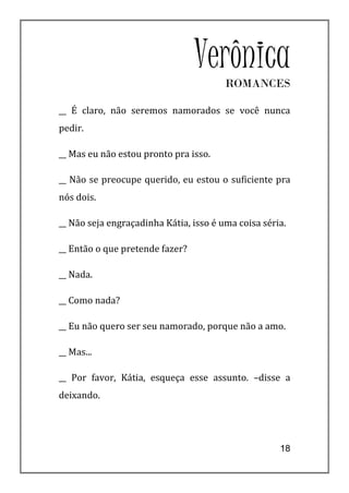 Verônica
                                        ROMANCES

__ É claro, não seremos namorados se você nunca
pedir.

__ Mas eu não estou pronto pra isso.

__ Não se preocupe querido, eu estou o suficiente pra
nós dois.

__ Não seja engraçadinha Kátia, isso é uma coisa séria.

__ Então o que pretende fazer?

__ Nada.

__ Como nada?

__ Eu não quero ser seu namorado, porque não a amo.

__ Mas...

__ Por favor, Kátia, esqueça esse assunto. –disse a
deixando.




                                                     18
 