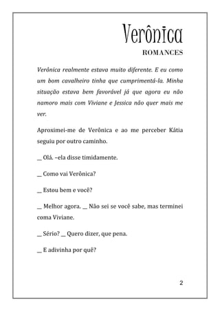 Verônica
                                      ROMANCES

Verônica realmente estava muito diferente. E eu como
um bom cavalheiro tinha que cumprimentá-la. Minha
situação estava bem favorável já que agora eu não
namoro mais com Viviane e Jessica não quer mais me
ver.

Aproximei-me de Verônica e ao me perceber Kátia
seguiu por outro caminho.

__ Olá. –ela disse timidamente.

__ Como vai Verônica?

__ Estou bem e você?

__ Melhor agora. __ Não sei se você sabe, mas terminei
coma Viviane.

__ Sério? __ Quero dizer, que pena.

__ E adivinha por quê?




                                                    2
 