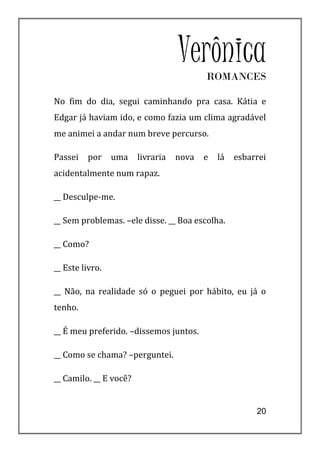 Verônica
                                          ROMANCES

No fim do dia, segui caminhando pra casa. Kátia e
Edgar já haviam ido, e como fazia um clima agradável
me animei a andar num breve percurso.

Passei   por     uma    livraria   nova   e   lá   esbarrei
acidentalmente num rapaz.

__ Desculpe-me.

__ Sem problemas. –ele disse. __ Boa escolha.

__ Como?

__ Este livro.

__ Não, na realidade só o peguei por hábito, eu já o
tenho.

__ É meu preferido. –dissemos juntos.

__ Como se chama? –perguntei.

__ Camilo. __ E você?


                                                        20
 