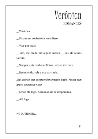 Verônica
                                       ROMANCES

__ Verônica.

__ Prazer em conhecê-la. –ele disse.

__ Vive por aqui?

__ Sim, me mudei há alguns meses. __ Sou de Minas
Gerias.

__ Sempre quis conhecer Minas. –disse sorrindo.

__ Recomendo. –ele disse sorrindo.

Seu sorriso era surpreendentemente lindo. Fiquei sem
graça ao pensar nisso.

__ Então até logo. -Camilo disse se despedindo.

__ Até logo.




NO OUTRO DIA...



                                                  21
 