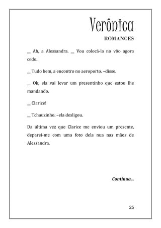 Verônica
                                      ROMANCES

__ Ah, a Alessandra. __ Vou colocá-la no vôo agora
cedo.

__ Tudo bem, a encontro no aeroporto. –disse.

__ Ok, ela vai levar um presentinho que estou lhe
mandando.

__ Clarice!

__ Tchauzinho. –ela desligou.

Da última vez que Clarice me enviou um presente,
deparei-me com uma foto dela nua nas mãos de
Alessandra.




                                          Continua...




                                                  25
 