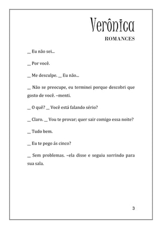 VerônicaROMANCES

__ Eu não sei...

__ Por você.

__ Me desculpe. __ Eu não...

__ Não se preocupe, eu terminei porque descobri que
gosto de você. –menti.

__ O quê? __ Você está falando sério?

__ Claro. __ Vou te provar; quer sair comigo essa noite?

__ Tudo bem.

__ Eu te pego ás cinco?

__ Sem problemas. –ela disse e seguiu sorrindo para
sua sala.




                                                       3
 
