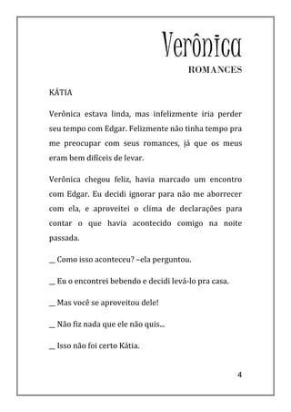 Verônica
                                        ROMANCES

KÁTIA

Verônica estava linda, mas infelizmente iria perder
seu tempo com Edgar. Felizmente não tinha tempo pra
me preocupar com seus romances, já que os meus
eram bem difíceis de levar.

Verônica chegou feliz, havia marcado um encontro
com Edgar. Eu decidi ignorar para não me aborrecer
com ela, e aproveitei o clima de declarações para
contar o que havia acontecido comigo na noite
passada.

__ Como isso aconteceu? –ela perguntou.

__ Eu o encontrei bebendo e decidi levá-lo pra casa.

__ Mas você se aproveitou dele!

__ Não fiz nada que ele não quis...

__ Isso não foi certo Kátia.


                                                       4
 