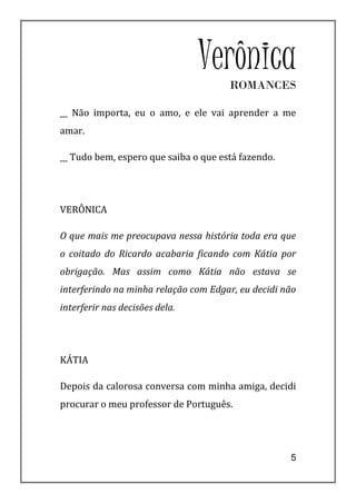 Verônica
                                      ROMANCES

__ Não importa, eu o amo, e ele vai aprender a me
amar.

__ Tudo bem, espero que saiba o que está fazendo.




VERÔNICA

O que mais me preocupava nessa história toda era que
o coitado do Ricardo acabaria ficando com Kátia por
obrigação. Mas assim como Kátia não estava se
interferindo na minha relação com Edgar, eu decidi não
interferir nas decisões dela.




KÁTIA

Depois da calorosa conversa com minha amiga, decidi
procurar o meu professor de Português.




                                                    5
 