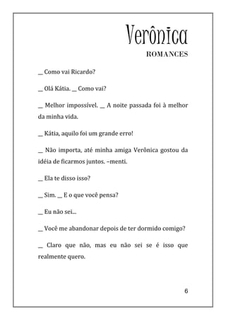 Verônica
                                       ROMANCES

__ Como vai Ricardo?

__ Olá Kátia. __ Como vai?

__ Melhor impossível. __ A noite passada foi à melhor
da minha vida.

__ Kátia, aquilo foi um grande erro!

__ Não importa, até minha amiga Verônica gostou da
idéia de ficarmos juntos. –menti.

__ Ela te disso isso?

__ Sim. __ E o que você pensa?

__ Eu não sei...

__ Você me abandonar depois de ter dormido comigo?

__ Claro que não, mas eu não sei se é isso que
realmente quero.




                                                   6
 