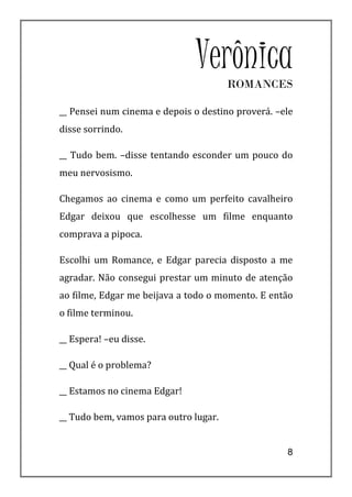 Verônica ROMANCES

__ Pensei num cinema e depois o destino proverá. –ele
disse sorrindo.

__ Tudo bem. –disse tentando esconder um pouco do
meu nervosismo.

Chegamos ao cinema e como um perfeito cavalheiro
Edgar deixou que escolhesse um filme enquanto
comprava a pipoca.

Escolhi um Romance, e Edgar parecia disposto a me
agradar. Não consegui prestar um minuto de atenção
ao filme, Edgar me beijava a todo o momento. E então
o filme terminou.

__ Espera! –eu disse.

__ Qual é o problema?

__ Estamos no cinema Edgar!

__ Tudo bem, vamos para outro lugar.


                                                   8
 