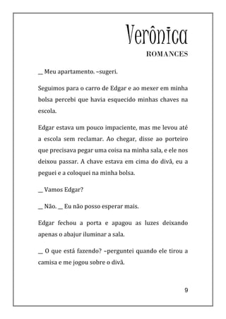 Verônica
                                        ROMANCES

__ Meu apartamento. –sugeri.

Seguimos para o carro de Edgar e ao mexer em minha
bolsa percebi que havia esquecido minhas chaves na
escola.

Edgar estava um pouco impaciente, mas me levou até
a escola sem reclamar. Ao chegar, disse ao porteiro
que precisava pegar uma coisa na minha sala, e ele nos
deixou passar. A chave estava em cima do divã, eu a
peguei e a coloquei na minha bolsa.

__ Vamos Edgar?

__ Não. __ Eu não posso esperar mais.

Edgar fechou a porta e apagou as luzes deixando
apenas o abajur iluminar a sala.

__ O que está fazendo? –perguntei quando ele tirou a
camisa e me jogou sobre o divã.



                                                    9
 